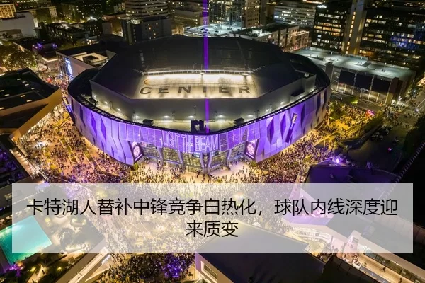 卡特湖人替补中锋竞争白热化，球队内线深度迎来质变