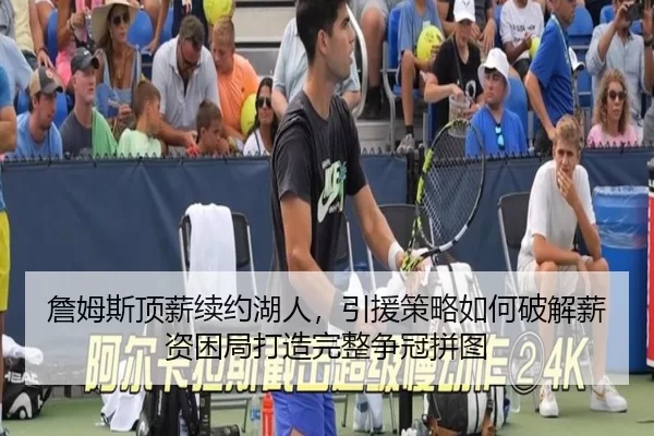 詹姆斯顶薪续约湖人，引援策略如何破解薪资困局打造完整争冠拼图
