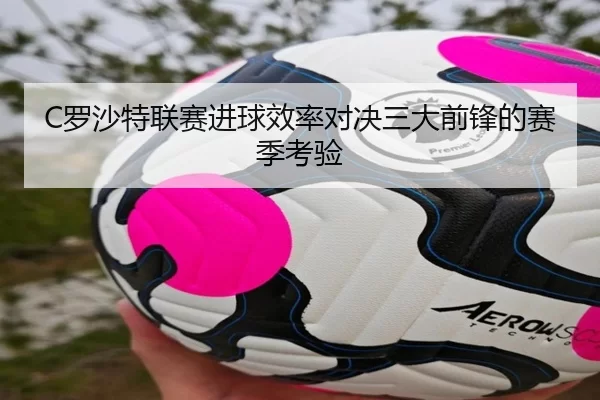 C罗沙特联赛进球效率对决三大前锋的赛季考验