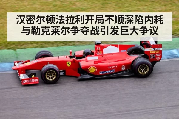 汉密尔顿法拉利开局不顺深陷内耗 与勒克莱尔争夺战引发巨大争议