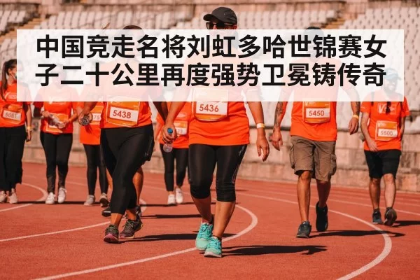 中国竞走名将刘虹多哈世锦赛女子二十公里再度强势卫冕铸传奇
