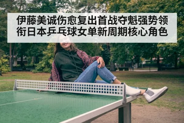 伊藤美诚伤愈复出首战夺魁强势领衔日本乒乓球女单新周期核心角色