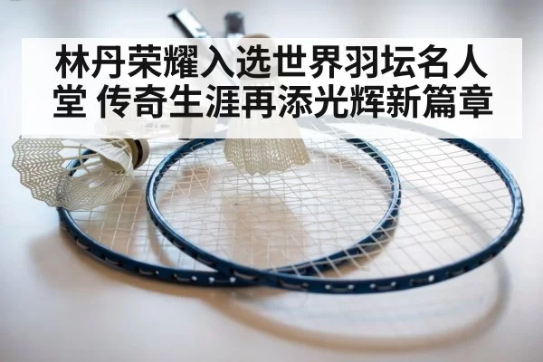 林丹荣耀入选世界羽坛名人堂 传奇生涯再添光辉新篇章