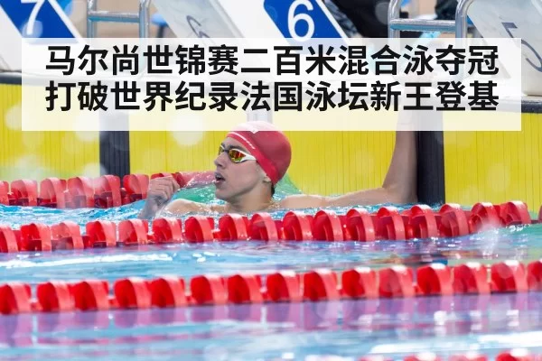 马尔尚世锦赛二百米混合泳夺冠打破世界纪录法国泳坛新王登基